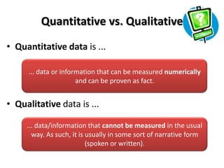 Quantitative vs. Qualitative
• Quantitative data is ...

     ... data or information that can be measured numerically
                      and can be proven as fact.


• Qualitative data is ...

     ... data/information that cannot be measured in the usual
       way. As such, it is usually in some sort of narrative form
                           (spoken or written).
 
