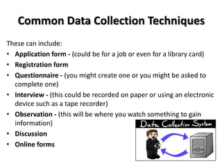 Common Data Collection Techniques
These can include:
• Application form - (could be for a job or even for a library card)
• Registration form
• Questionnaire - (you might create one or you might be asked to
  complete one)
• Interview - (this could be recorded on paper or using an electronic
  device such as a tape recorder)
• Observation - (this will be where you watch something to gain
  information)
• Discussion
• Online forms
 