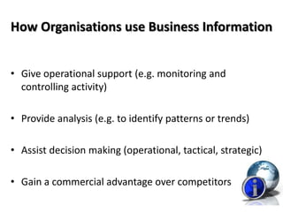 How Organisations use Business Information


• Give operational support (e.g. monitoring and
  controlling activity)

• Provide analysis (e.g. to identify patterns or trends)

• Assist decision making (operational, tactical, strategic)

• Gain a commercial advantage over competitors
 