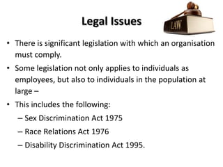 Legal Issues
• There is significant legislation with which an organisation
  must comply.
• Some legislation not only applies to individuals as
  employees, but also to individuals in the population at
  large –
• This includes the following:
   – Sex Discrimination Act 1975
   – Race Relations Act 1976
   – Disability Discrimination Act 1995.
 
