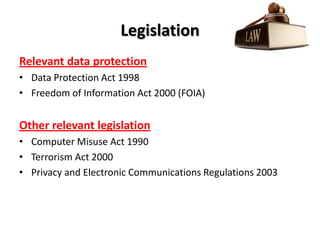Legislation
Relevant data protection
• Data Protection Act 1998
• Freedom of Information Act 2000 (FOIA)


Other relevant legislation
• Computer Misuse Act 1990
• Terrorism Act 2000
• Privacy and Electronic Communications Regulations 2003
 