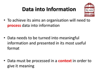 Data into Information
• To achieve its aims an organisation will need to
  process data into information

• Data needs to be turned into meaningful
  information and presented in its most useful
  format

• Data must be processed in a context in order to
  give it meaning
 