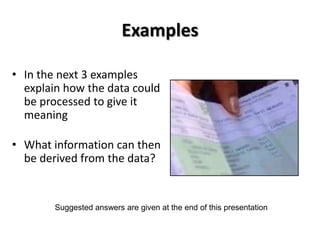 Examples

• In the next 3 examples
  explain how the data could
  be processed to give it
  meaning

• What information can then
  be derived from the data?


        Suggested answers are given at the end of this presentation
 
