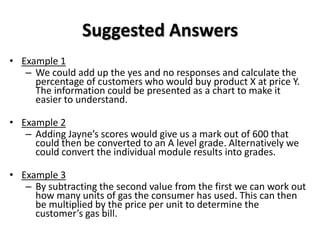 Suggested Answers
• Example 1
   – We could add up the yes and no responses and calculate the
     percentage of customers who would buy product X at price Y.
     The information could be presented as a chart to make it
     easier to understand.

• Example 2
   – Adding Jayne’s scores would give us a mark out of 600 that
     could then be converted to an A level grade. Alternatively we
     could convert the individual module results into grades.

• Example 3
   – By subtracting the second value from the first we can work out
     how many units of gas the consumer has used. This can then
     be multiplied by the price per unit to determine the
     customer’s gas bill.
 