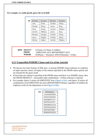 UNIT-3-DBMS-22AM5.2
SSIT-TUMKUR
Q1B: SELECT
FROM
WHERE
E.Fname, E.LName, E.Address
EMPLOYEE AS E, DEPARTMENT AS D
D.DName = ‘Research’ AND D.Dnumber = E.Dno;
For example, we could specify query Q1 as in Q1B
6.3.3 Unspecified WHERE Clause and Use of the Asterisk
• We discuss two more features of SQL here. A missing WHERE clause indicates no condition
on tuple selection; hence, all tuples of the relation specified in the FROM clause qualify and
are selected for the query result.
• If more than one relation is specified in the FROM clause and there is no WHERE clause, then
the CROSS PRODUCT—all possible tuple combinations—of these relations is selected.
• For example, Query 9 selects all EMPLOYEE Ssns (Figure 6.3(e)), and Query 10 selects all
combinations of an EMPLOYEE Ssn and a DEPARTMENT Dname, regardless of whether the
employee works for the department or not (Figure 6.3(f)).
Asst. Prof. KAVYA R
AI&ML Department
 