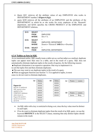 UNIT-3-DBMS-22AM5.2
SSIT-TUMKUR
• Query Q1C retrieves all the attribute values of any EMPLOYEE who works in
DEPARTMENT number 5 (Figure 6.3(g))
• query Q1D retrieves all the attributes of an EMPLOYEE and the attributes of the
DEPARTMENT in which he or she works for every employee of the ‘Research’
department, and Q10A specifies the CROSS PRODUCT of the EMPLOYEE and
DEPARTMENT relations.
6.3.4 Tables as Sets in SQL
As we mentioned earlier, SQL usually treats a table not as a set but rather as a multiset; duplicate
tuples can appear more than once in a table, and in the result of a query. SQL does not
automatically eliminate duplicate tuples in the results of queries, for the following reasons:
■ Duplicate elimination is an expensive operation. One way to implement it is
to sort the tuples first and then eliminate duplicates.
■ The user may want to see duplicate tuples in the result of a query.
■ When an aggregate function (see Section 7.1.7) is applied to tuples, in most
cases we do not want to eliminate duplicates.
• An SQL table with a key is restricted to being a set, since the key value must be distinct
in each tuple.
• If we do want to eliminate duplicate tuples from the result of an SQL query, we use the
keyword DISTINCT in the SELECT clause, meaning that only distinct tuples should
remain in the result.
Asst. Prof. KAVYA R
AI&ML Department
 