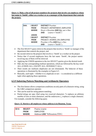 UNIT-3-DBMS-22AM5.2
SSIT-TUMKUR
Query 4. Make a list of all project numbers for projects that involve an employee whose
last name is ‘Smith’, either as a worker or as a manager of the department that controls
the project.
• The first SELECT query retrieves the projects that involve a ‘Smith’ as manager of the
department that controls the project, and
• the second retrieves the projects that involve a ‘Smith’ as a worker on the project.
• Notice that if several employees have the last name ‘Smith’, the project names
involving any of them will be retrieved.
• Applying the UNION operation to the two SELECT queries gives the desired result.
• SQL also has corresponding multiset operations, which are followed by the key word
ALL (UNION ALL, EXCEPT ALL, INTERSECT ALL).
• Their results are multisets (duplicates are not eliminated). The behavior of these
operations is illustrated by the examples in Figure 6.5.
• Basically, each tuple—whether it is a duplicate or not— is considered as a different
tuple when applying these operations.
6.3.5 Substring Pattern Matching and Arithmetic Operators
• The first feature allows comparison conditions on only parts of a character string, using
the LIKE comparison operator.
• This can be used for string pattern matching.
• Partial strings are spec ified using two reserved characters: % replaces an arbitrary
number of zero or more characters, and the underscore (_) replaces a single character.
For example, consider the following query
Query 12. Retrieve all employees whose address is in Houston, Texas.
Asst. Prof. KAVYA R
AI&ML Department
 