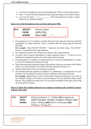 UNIT-3-DBMS-22AM5.2
SSIT-TUMKUR
• To retrieve all employees who were born during the 1970s, we can use Query Q12A.
• Here, ‘7’ must be the third character of the string (according to our format for date),
• so we use the value ‘_ _ 5 __________ ’, with each underscore serving as a place
holder for an arbitrary character.
Query 12A. Find all employees who were born during the 1950s.
• If an underscore or % is needed as a literal character in the string, the character should be
preceded by an escape character, which is specified after the string using the keyword
ESCAPE.
For example, ‘AB_CD%EF’ ESCAPE ‘’ represents the literal string ‘AB_CD%EF’
because  is specified as the escape character.
• Any character not used in the string can be chosen as the escape character.
• we need a rule to specify apostrophes or single quotation marks (‘ ’) if they are to be
included in a string because they are used to begin and end strings.
• If an apostrophe (’) is needed, it is represented as two consecutive apostrophes (”) so that
it will not be interpreted as ending the string.
• Notice that substring comparison implies that attribute values are not atomic (indivisible)
values, as we had assumed in the formal relational model (see Section 5.1) .
• Another feature allows the use of arithmetic in queries.
• The standard arithmetic operators for addition (+), subtraction (−), multiplication (*), and
division (/) can be applied to numeric values or attributes with numeric domains.
For example, suppose that we want to see the effect of giving all employees who work on
the ‘ProductX’ project a 10% raise; we can issue Query 13 to see what their salaries would
become. This example also shows how we can rename an attribute in the query result using
AS in the SELECT clause.
Query 13. Show the resulting salaries if every employee working on the ‘ProductX’ project
is given a 10% raise.
Asst. Prof. KAVYA R
AI&ML Department
 