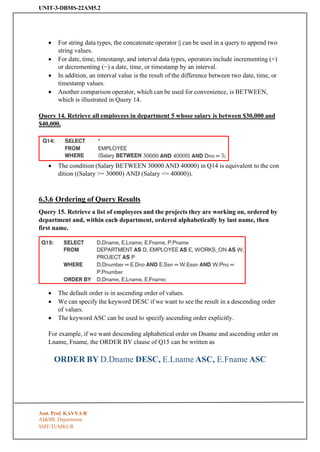 UNIT-3-DBMS-22AM5.2
SSIT-TUMKUR
• For string data types, the concatenate operator || can be used in a query to append two
string values.
• For date, time, timestamp, and interval data types, operators include incrementing (+)
or decrementing (−) a date, time, or timestamp by an interval.
• In addition, an interval value is the result of the difference between two date, time, or
timestamp values.
• Another comparison operator, which can be used for convenience, is BETWEEN,
which is illustrated in Query 14.
Query 14. Retrieve all employees in department 5 whose salary is between $30,000 and
$40,000.
• The condition (Salary BETWEEN 30000 AND 40000) in Q14 is equivalent to the con
dition ((Salary >= 30000) AND (Salary <= 40000)).
6.3.6 Ordering of Query Results
Query 15. Retrieve a list of employees and the projects they are working on, ordered by
department and, within each department, ordered alphabetically by last name, then
first name.
• The default order is in ascending order of values.
• We can specify the keyword DESC if we want to see the result in a descending order
of values.
• The keyword ASC can be used to specify ascending order explicitly.
For example, if we want descending alphabetical order on Dname and ascending order on
Lname, Fname, the ORDER BY clause of Q15 can be written as
ORDER BY D.Dname DESC, E.Lname ASC, E.Fname ASC
Asst. Prof. KAVYA R
AI&ML Department
 