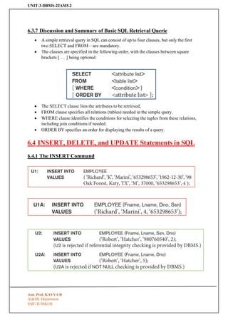 UNIT-3-DBMS-22AM5.2
SSIT-TUMKUR
6.3.7 Discussion and Summary of Basic SQL Retrieval Querie
• A simple retrieval query in SQL can consist of up to four clauses, but only the first
two SELECT and FROM—are mandatory.
• The clauses are specified in the following order, with the clauses between square
brackets [ … ] being optional:
• The SELECT clause lists the attributes to be retrieved,
• FROM clause specifies all relations (tables) needed in the simple query.
• WHERE clause identifies the conditions for selecting the tuples from these relations,
including join conditions if needed.
• ORDER BY specifies an order for displaying the results of a query.
6.4 INSERT, DELETE, and UPDATE Statements in SQL
6.4.1 The INSERT Command
Asst. Prof. KAVYA R
AI&ML Department
 