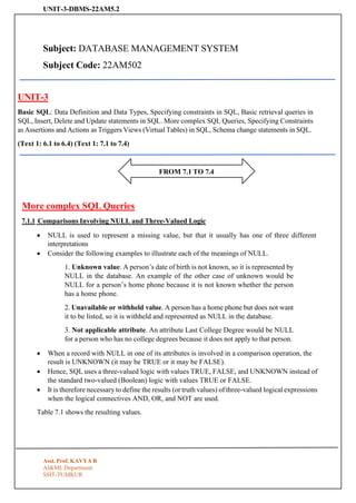UNIT-3-DBMS-22AM5.2
Asst. Prof. KAVYA R
AI&ML Department
SSIT-TUMKUR
FROM 7.1 TO 7.4
Subject: DATABASE MANAGEMENT SYSTEM
Subject Code: 22AM502
UNIT-3
Basic SQL: Data Definition and Data Types, Specifying constraints in SQL, Basic retrieval queries in
SQL, Insert, Delete and Update statements in SQL. More complex SQL Queries, Specifying Constraints
as Assertions and Actions as Triggers Views (Virtual Tables) in SQL, Schema change statements in SQL.
(Text 1: 6.1 to 6.4) (Text 1: 7.1 to 7.4)
More complex SQL Queries
7.1.1 Comparisons Involving NULL and Three-Valued Logic
• NULL is used to represent a missing value, but that it usually has one of three different
interpretations
• Consider the following examples to illustrate each of the meanings of NULL.
1. Unknown value. A person’s date of birth is not known, so it is represented by
NULL in the database. An example of the other case of unknown would be
NULL for a person’s home phone because it is not known whether the person
has a home phone.
2. Unavailable or withheld value. A person has a home phone but does not want
it to be listed, so it is withheld and represented as NULL in the database.
3. Not applicable attribute. An attribute Last College Degree would be NULL
for a person who has no college degrees because it does not apply to that person.
• When a record with NULL in one of its attributes is involved in a comparison operation, the
result is UNKNOWN (it may be TRUE or it may be FALSE).
• Hence, SQL uses a three-valued logic with values TRUE, FALSE, and UNKNOWN instead of
the standard two-valued (Boolean) logic with values TRUE or FALSE.
• It is therefore necessary to define the results (or truth values) of three-valued logical expressions
when the logical connectives AND, OR, and NOT are used.
Table 7.1 shows the resulting values.
 