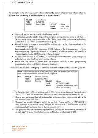 UNIT-3-DBMS-22AM5.2
Asst. Prof. KAVYA R
AI&ML Department
SSIT-TUMKUR
An example is the following query, which returns the names of employees whose salary is
greater than the salary of all the employees in department 5:
• In general, we can have several levels of nested queries.
• We can once again be faced with possible ambiguity among attribute names if attributes of
the same name exist—one in a relation in the FROM clause of the outer query, and another
in a relation in the FROM clause of the nested query.
• The rule is that a reference to an unqualified attribute refers to the relation declared in the
innermost nested query.
For example, in the SELECT clause and WHERE clause of the first nested query of Q4A,
a reference to any unqualified attribute of the PROJECT relation refers to the PROJECT
relation specified in the FROM clause of the nested query.
• To refer to an attribute of the PROJECT relation specified in the outer query, we specify
and refer to an alias (tuple variable) for that relation.
• These rules are similar to scope rules for program variables in most programming
languages that allow nested procedures and functions.
To illustrate the potential ambiguity of attribute names in nested queries, consider Query 16.
• In the nested query of Q16, we must qualify E.Sex because it refers to the Sex attribute of
EMPLOYEE from the outer query, and DEPENDENT also has an attribute called Sex.
• If there were any unqualified references to Sex in the nested query, they would refer to the
Sex attribute of DEPENDENT.
• However, we would not have to qualify the attributes Fname and Ssn of EMPLOYEE if
they appeared in the nested query because the DEPENDENT relation does not have
attributes called Fname and Ssn, so there is no ambiguity.
• It is generally advisable to create tuple variables (aliases) for all the tables referenced in
an SQL query to avoid potential errors and ambiguities, as illustrated in Q16.
 
