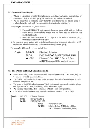 UNIT-3-DBMS-22AM5.2
Asst. Prof. KAVYA R
AI&ML Department
SSIT-TUMKUR
7.1.3 Correlated Nested Queries
• Whenever a condition in the WHERE clause of a nested query references some attribute of
a relation declared in the outer query, the two queries are said to be correlated.
• We can understand a correlated query better by considering that the nested query is
evaluated once for each tuple (or combination of tuples) in the outer query.
For example, we can think of Q16 as follows:
✓ For each EMPLOYEE tuple, evaluate the nested query, which retrieves the Essn
values for all DEPENDENT tuples with the same sex and name as that
EMPLOYEE tuple;
✓ if the Ssn value of the EMPLOYEE tuple is in the result of the nested query,
then select that EMPLOYEE tuple.
• In general, a query written with nested select-from-where blocks and using the = or IN
comparison operators can always be expressed as a single block query.
For example, Q16 may be written as in Q16A:
7.1.4 The EXISTS and UNIQUE Functions in SQL
• EXISTS and UNIQUE are Boolean functions that return TRUE or FALSE; hence, they can
be used in a WHERE clause condition.
• The EXISTS function in SQL is used to check whether the result of a nested query is empty
(contains no tuples) or not.
• The result of EXISTS is a Boolean value TRUE if the nested query result contains at least
one tuple, or FALSE if the nested query result contains no tuples.
• We illustrate the use of EXISTS—and NOT EXISTS—with some examples.
• First, we formulate Query 16 in an alternative form that uses EXISTS as in Q16B
 