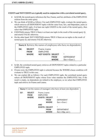 UNIT-3-DBMS-22AM5.2
Asst. Prof. KAVYA R
AI&ML Department
SSIT-TUMKUR
EXISTS and NOT EXISTS are typically used in conjunction with a correlated nested query.
• In Q16B, the nested query references the Ssn, Fname, and Sex attributes of the EMPLOYEE
relation from the outer query.
• We can think of Q16B as follows: For each EMPLOYEE tuple, evaluate the nested query,
which retrieves all DEPENDENT tuples with the same Essn, Sex, and Dependent_name as
the EMPLOYEE tuple; if at least one tuple EXISTS in the result of the nested query, then
select that EMPLOYEE tuple.
• EXISTS(Q) returns TRUE if there is at least one tuple in the result of the nested query Q,
and returns FALSE otherwise.
• On the other hand, NOT EXISTS(Q) returns TRUE if there are no tuples in the result of
nested query Q, and returns FALSE otherwise.
• In Q6, the correlated nested query retrieves all DEPENDENT tuples related to a particular
EMPLOYEE tuple.
• If none exist, the EMPLOYEE tuple is selected because the WHERE-clause condition will
evaluate to TRUE in this case.
• We can explain Q6 as follows: For each EMPLOYEE tuple, the correlated nested query
selects all DEPENDENT tuples whose Essn value matches the EMPLOYEE Ssn; if the
result is empty, no dependents are related to the employee, so we select that EMPLOYEE
tuple and retrieve its Fname and Lname.
 