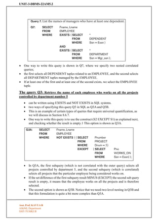UNIT-3-DBMS-22AM5.2
Asst. Prof. KAVYA R
AI&ML Department
SSIT-TUMKUR
• One way to write this query is shown in Q7, where we specify two nested correlated
queries;
• the first selects all DEPENDENT tuples related to an EMPLOYEE, and the second selects
all DEPARTMENT tuples managed by the EMPLOYEE.
• If at least one of the first and at least one of the second exists, we select the EMPLOYEE
tuple.
The query Q3: Retrieve the name of each employee who works on all the projects
controlled by department number 5
• can be written using EXISTS and NOT EXISTS in SQL systems.
• two ways of specifying this query Q3 in SQL as Q3A and Q3B.
• This is an example of certain types of queries that require universal quantification, as
we will discuss in Section 8.6.7.
• One way to write this query is to use the construct (S2 EXCEPT S1) as explained next,
and checking whether the result is empty.1 This option is shown as Q3A.
• In Q3A, the first subquery (which is not correlated with the outer query) selects all
projects controlled by department 5, and the second subquery (which is correlated)
selects all projects that the particular employee being considered works on.
• If the set difference of the first subquery result MINUS (EXCEPT) the second sub query
result is empty, it means that the employee works on all the projects and is therefore
selected.
• The second option is shown as Q3B. Notice that we need two-level nesting in Q3B and
that this formulation is quite a bit more complex than Q3A.
 