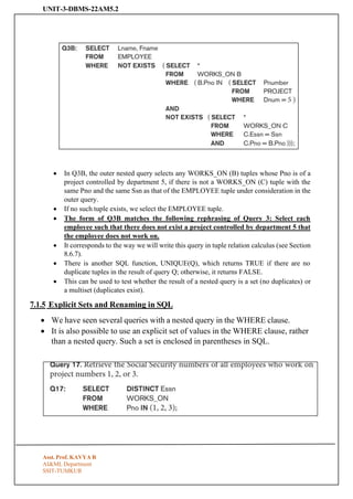 UNIT-3-DBMS-22AM5.2
Asst. Prof. KAVYA R
AI&ML Department
SSIT-TUMKUR
• In Q3B, the outer nested query selects any WORKS_ON (B) tuples whose Pno is of a
project controlled by department 5, if there is not a WORKS_ON (C) tuple with the
same Pno and the same Ssn as that of the EMPLOYEE tuple under consideration in the
outer query.
• If no such tuple exists, we select the EMPLOYEE tuple.
• The form of Q3B matches the following rephrasing of Query 3: Select each
employee such that there does not exist a project controlled by department 5 that
the employee does not work on.
• It corresponds to the way we will write this query in tuple relation calculus (see Section
8.6.7).
• There is another SQL function, UNIQUE(Q), which returns TRUE if there are no
duplicate tuples in the result of query Q; otherwise, it returns FALSE.
• This can be used to test whether the result of a nested query is a set (no duplicates) or
a multiset (duplicates exist).
7.1.5 Explicit Sets and Renaming in SQL
• We have seen several queries with a nested query in the WHERE clause.
• It is also possible to use an explicit set of values in the WHERE clause, rather
than a nested query. Such a set is enclosed in parentheses in SQL.
 