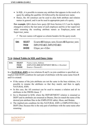UNIT-3-DBMS-22AM5.2
Asst. Prof. KAVYA R
AI&ML Department
SSIT-TUMKUR
• In SQL, it is possible to rename any attribute that appears in the result of a
query by adding the qualifier AS followed by the desired new name.
• Hence, the AS construct can be used to alias both attribute and relation
names in general, and it can be used in appropriate parts of a query.
For example, Q8A shows how query Q8 from Section 4.3.2 can be slightly
changed to retrieve the last name of each employee and his or her supervisor
while renaming the resulting attribute names as Employee_name and
Supervisor_name.
✓ The new names will appear as column headers for the query result.
7.1.6 Joined Tables in SQL and Outer Joins
In a NATURAL JOIN on two relations R and S, no join condition is specified; an
implicit EQUIJOIN condition for each pair of attributes with the same name from R
and S is created.
• If the names of the join attributes are not the same in the base relations, it is
possible to rename the attributes so that they match, and then to apply
NATURAL JOIN.
• In this case, the AS construct can be used to rename a relation and all its
attributes in the FROM clause. T
• his is illustrated in Q1B, where the DEPARTMENT relation is renamed as
DEPT and its attributes are renamed as Dname, Dno (to match the name of the
desired join attribute Dno in the EMPLOYEE table), Mssn, and Msdate.
• The implied join condition for this NATURAL JOIN is EMPLOYEE.Dno =
DEPT.Dno, because this is the only pair of attributes with the same name after
renaming:
 