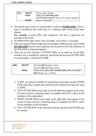 UNIT-3-DBMS-22AM5.2
Asst. Prof. KAVYA R
AI&ML Department
SSIT-TUMKUR
• The default type of join in a joined table is called an INNER JOIN, where a
tuple is included in the result only if a matching tuple exists in the other
relation.
For example, in query Q8A, only employees who have a supervisor are
included in the result;
• An EMPLOYEE tuple whose value for Super_ssn is NULL is excluded.
• If the user requires that all employees be included, a different type of join called
OUTER JOIN must be used explicitly (see Section 8.4.4 for the definition of
OUTER JOIN in relational algebra).
• There are several variations of OUTER JOIN, as we shall see. In the SQL
standard, this is handled by explicitly specifying the keyword OUTER JOIN
in a joined table, as illustrated in Q8B:
• In SQL, the options available for specifying joined tables include INNER
JOIN (only pairs of tuples that match the join condition are retrieved, same
as JOIN),
• LEFT OUTER JOIN (every tuple in the left table must appear in the result;
if it does not have a matching tuple, it is padded with NULL values for the
attributes of the right table),
• RIGHT OUTER JOIN (every tuple in the right table must appear in the
result; if it does not have a matching tuple, it is padded with NULL values
for the attributes of the left table),
• FULL OUTER JOIN. In the latter three options, the keyword OUTER may
be omitted.
 