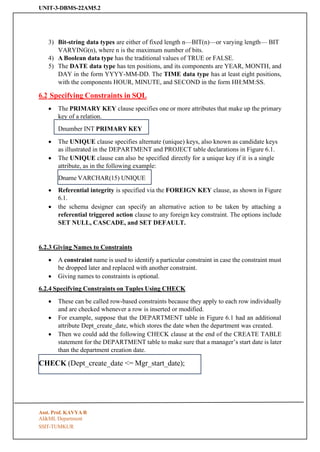 UNIT-3-DBMS-22AM5.2
SSIT-TUMKUR
CHECK (Dept_create_date <= Mgr_start_date);
3) Bit-string data types are either of fixed length n—BIT(n)—or varying length— BIT
VARYING(n), where n is the maximum number of bits.
4) A Boolean data type has the traditional values of TRUE or FALSE.
5) The DATE data type has ten positions, and its components are YEAR, MONTH, and
DAY in the form YYYY-MM-DD. The TIME data type has at least eight positions,
with the components HOUR, MINUTE, and SECOND in the form HH:MM:SS.
6.2 Specifying Constraints in SQL
• The PRIMARY KEY clause specifies one or more attributes that make up the primary
key of a relation.
• The UNIQUE clause specifies alternate (unique) keys, also known as candidate keys
as illustrated in the DEPARTMENT and PROJECT table declarations in Figure 6.1.
• The UNIQUE clause can also be specified directly for a unique key if it is a single
attribute, as in the following example:
• Referential integrity is specified via the FOREIGN KEY clause, as shown in Figure
6.1.
• the schema designer can specify an alternative action to be taken by attaching a
referential triggered action clause to any foreign key constraint. The options include
SET NULL, CASCADE, and SET DEFAULT.
6.2.3 Giving Names to Constraints
• A constraint name is used to identify a particular constraint in case the constraint must
be dropped later and replaced with another constraint.
• Giving names to constraints is optional.
6.2.4 Specifying Constraints on Tuples Using CHECK
• These can be called row-based constraints because they apply to each row individually
and are checked whenever a row is inserted or modified.
• For example, suppose that the DEPARTMENT table in Figure 6.1 had an additional
attribute Dept_create_date, which stores the date when the department was created.
• Then we could add the following CHECK clause at the end of the CREATE TABLE
statement for the DEPARTMENT table to make sure that a manager’s start date is later
than the department creation date.
Asst. Prof. KAVYA R
AI&ML Department
Dname VARCHAR(15) UNIQUE
Dnumber INT PRIMARY KEY
 
