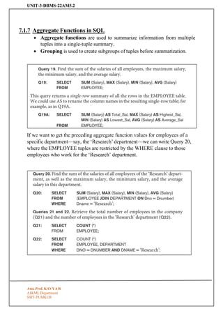 UNIT-3-DBMS-22AM5.2
Asst. Prof. KAVYA R
AI&ML Department
SSIT-TUMKUR
7.1.7 Aggregate Functions in SQL
• Aggregate functions are used to summarize information from multiple
tuples into a single-tuple summary.
• Grouping is used to create subgroups of tuples before summarization.
If we want to get the preceding aggregate function values for employees of a
specific department—say, the ‘Research’ department—we can write Query 20,
where the EMPLOYEE tuples are restricted by the WHERE clause to those
employees who work for the ‘Research’ department.
 