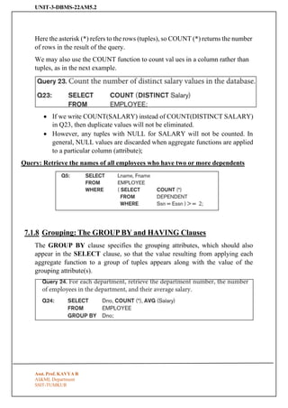 UNIT-3-DBMS-22AM5.2
Asst. Prof. KAVYA R
AI&ML Department
SSIT-TUMKUR
Here the asterisk (*) refers to the rows (tuples), so COUNT (*) returns the number
of rows in the result of the query.
We may also use the COUNT function to count val ues in a column rather than
tuples, as in the next example.
• If we write COUNT(SALARY) instead of COUNT(DISTINCT SALARY)
in Q23, then duplicate values will not be eliminated.
• However, any tuples with NULL for SALARY will not be counted. In
general, NULL values are discarded when aggregate functions are applied
to a particular column (attribute);
Query: Retrieve the names of all employees who have two or more dependents
7.1.8 Grouping: The GROUP BY and HAVING Clauses
The GROUP BY clause specifies the grouping attributes, which should also
appear in the SELECT clause, so that the value resulting from applying each
aggregate function to a group of tuples appears along with the value of the
grouping attribute(s).
 