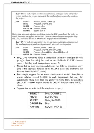 UNIT-3-DBMS-22AM5.2
Asst. Prof. KAVYA R
AI&ML Department
SSIT-TUMKUR
• In Q27, we restrict the tuples in the relation (and hence the tuples in each
group) to those that satisfy the condition specified in the WHERE clause—
namely, that they work in department number 5.
• Notice that we must be extra careful when two different conditions apply
(one to the aggregate function in the SELECT clause and another to the
function in the HAVING clause).
• For example, suppose that we want to count the total number of employees
whose salaries exceed $40,000 in each department, but only for
departments where more than five employees work. Here, the condition
(SALARY > 40000) applies only to the COUNT function in the SELECT
clause.
• Suppose that we write the following incorrect query:
 