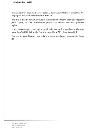 UNIT-3-DBMS-22AM5.2
Asst. Prof. KAVYA R
AI&ML Department
SSIT-TUMKUR
This is incorrect because it will select only departments that have more than five
employees who each earn more than $40,000.
The rule is that the WHERE clause is executed first, to select individual tuples or
joined tuples; the HAVING clause is applied later, to select individual groups of
tuples.
In the incorrect query, the tuples are already restricted to employees who earn
more than $40,000 before the function in the HAVING clause is applied.
One way to write this query correctly is to use a nested query, as shown in Query
28.
 