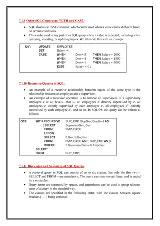 7.1.9 Other SQL Constructs: WITH and CASE:
• SQL also has a CASE construct, which can be used when a value can be different based
on certain conditions.
• This can be used in any part of an SQL query where a value is expected, including when
querying, inserting, or updating tuples. We illustrate this with an example.
7.1.10 Recursive Queries in SQL:
• An example of a recursive relationship between tuples of the same type is the
relationship between an employee and a supervisor.
• An example of a recursive operation is to retrieve all supervisees of a supervisory
employee e at all levels—that is, all employees e′ directly supervised by e, all
employees e′ directly supervised by each employee e′, all employees e″′ directly
supervised by each employee e″, and so on. In SQL:99, this query can be written as
follows:
7.1.11 Discussion and Summary of SQL Queries
• A retrieval query in SQL can consist of up to six clauses, but only the first two—
SELECT and FROM—are mandatory. The query can span several lines, and is ended
by a semicolon.
• Query terms are separated by spaces, and parentheses can be used to group relevant
parts of a query in the standard way.
• The clauses are specified in the following order, with the clauses between square
brackets [ … ] being optional:
 