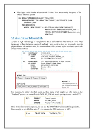 • The trigger could then be written as in R5 below. Here we are using the syntax of the
Oracle database system.
7.3 Views (Virtual Tables) in SQL
A view in SQL terminology is a single table that is derived from other tables.6 These other
tables can be base tables or previously defined views. A view does not necessarily exist in
physical form; it is a virtual table, in contrast to base tables, whose tuples are always physically
stored in the database.
For example, to retrieve the last name and first name of all employees who work on the
‘ProductX’ project, we can utilize the WORKS_ON1 view and specify the query as in QV1:
If we do not need a view anymore, we can use the DROP VIEW command to dispose of it.
For example, to get rid of the view V1, we can use the SQL statement in V1A:
 