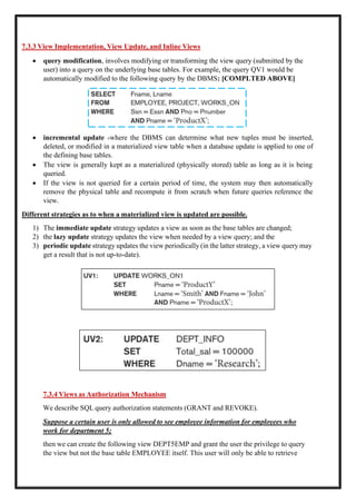7.3.3 View Implementation, View Update, and Inline Views
• query modification, involves modifying or transforming the view query (submitted by the
user) into a query on the underlying base tables. For example, the query QV1 would be
automatically modified to the following query by the DBMS: [COMPLTED ABOVE]
• incremental update -where the DBMS can determine what new tuples must be inserted,
deleted, or modified in a materialized view table when a database update is applied to one of
the defining base tables.
• The view is generally kept as a materialized (physically stored) table as long as it is being
queried.
• If the view is not queried for a certain period of time, the system may then automatically
remove the physical table and recompute it from scratch when future queries reference the
view.
Different strategies as to when a materialized view is updated are possible.
1) The immediate update strategy updates a view as soon as the base tables are changed;
2) the lazy update strategy updates the view when needed by a view query; and the
3) periodic update strategy updates the view periodically (in the latter strategy, a view query may
get a result that is not up-to-date).
7.3.4 Views as Authorization Mechanism
We describe SQL query authorization statements (GRANT and REVOKE).
Suppose a certain user is only allowed to see employee information for employees who
work for department 5;
then we can create the following view DEPT5EMP and grant the user the privilege to query
the view but not the base table EMPLOYEE itself. This user will only be able to retrieve
 
