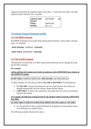 ALTER TABLE COMPANY.EMPLOYEE DROP COLUMN Address CASCADE;
employee information for employee tuples whose Dno = 5, and will not be able to see other
employee tuples when the view is queried.
7.4 Schema Change Statements in SQL
7.4.1 The DROP Command
The DROP command can be used to drop named schema elements, such as tables, domains,
types, or constraints
7.4.2 The ALTER Command
The definition of a base table or of other named schema elements can be changed by using
the ALTER command.
For example,
Add an attribute for keeping track of jobs of employees to the EMPLOYEE base relation in
the COMPANY schema
To drop a column, we must choose either CASCADE or RESTRICT for drop behavior.
• If CASCADE is chosen, all constraints and views that reference the column are
dropped automatically from the schema, along with the column.
• If RESTRICT is chosen, the command is successful only if no views or constraints
reference the column.
For example, the following command removes the attribute Address from the EMPLOYEE
base table:
• It is also possible to alter a column definition by dropping an existing default clause
or by defining a new default clause.
The following examples illustrate this clause:
 