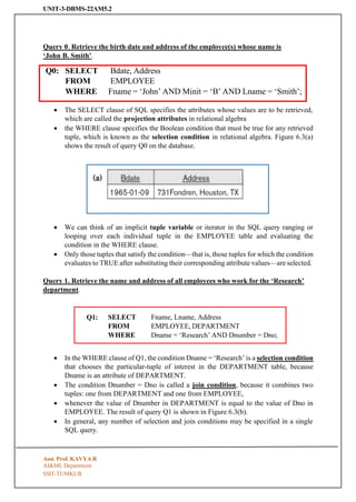 UNIT-3-DBMS-22AM5.2
SSIT-TUMKUR
Query 0. Retrieve the birth date and address of the employee(s) whose name is
‘John B. Smith’.
Q0: SELECT
FROM
Bdate, Address
EMPLOYEE
WHERE Fname = ‘John’ AND Minit = ‘B’ AND Lname = ‘Smith’;
• The SELECT clause of SQL specifies the attributes whose values are to be retrieved,
which are called the projection attributes in relational algebra
• the WHERE clause specifies the Boolean condition that must be true for any retrieved
tuple, which is known as the selection condition in relational algebra. Figure 6.3(a)
shows the result of query Q0 on the database.
• We can think of an implicit tuple variable or iterator in the SQL query ranging or
looping over each individual tuple in the EMPLOYEE table and evaluating the
condition in the WHERE clause.
• Only those tuples that satisfy the condition—that is, those tuples for which the condition
evaluates to TRUE after substituting their corresponding attribute values—are selected.
Query 1. Retrieve the name and address of all employees who work for the ‘Research’
department.
Q1: SELECT
FROM
Fname, Lname, Address
EMPLOYEE, DEPARTMENT
WHERE Dname = ‘Research’ AND Dnumber = Dno;
• In the WHERE clause of Q1, the condition Dname = ‘Research’ is a selection condition
that chooses the particular-tuple of interest in the DEPARTMENT table, because
Dname is an attribute of DEPARTMENT.
• The condition Dnumber = Dno is called a join condition, because it combines two
tuples: one from DEPARTMENT and one from EMPLOYEE,
• whenever the value of Dnumber in DEPARTMENT is equal to the value of Dno in
EMPLOYEE. The result of query Q1 is shown in Figure 6.3(b).
• In general, any number of selection and join conditions may be specified in a single
SQL query.
Asst. Prof. KAVYA R
AI&ML Department
 