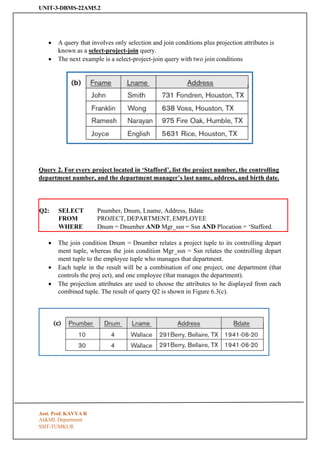 UNIT-3-DBMS-22AM5.2
SSIT-TUMKUR
• A query that involves only selection and join conditions plus projection attributes is
known as a select-project-join query.
• The next example is a select-project-join query with two join conditions
Query 2. For every project located in ‘Stafford’, list the project number, the controlling
department number, and the department manager’s last name, address, and birth date.
Q2: SELECT
FROM
Pnumber, Dnum, Lname, Address, Bdate
PROJECT, DEPARTMENT, EMPLOYEE
WHERE Dnum = Dnumber AND Mgr_ssn = Ssn AND Plocation = ‘Stafford.
• The join condition Dnum = Dnumber relates a project tuple to its controlling depart
ment tuple, whereas the join condition Mgr_ssn = Ssn relates the controlling depart
ment tuple to the employee tuple who manages that department.
• Each tuple in the result will be a combination of one project, one department (that
controls the proj ect), and one employee (that manages the department).
• The projection attributes are used to choose the attributes to be displayed from each
combined tuple. The result of query Q2 is shown in Figure 6.3(c).
Asst. Prof. KAVYA R
AI&ML Department
 