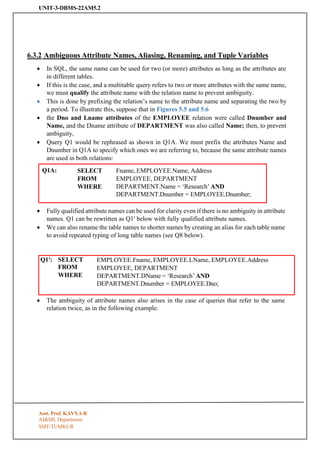 UNIT-3-DBMS-22AM5.2
SSIT-TUMKUR
Q1A: SELECT
FROM
WHERE
Fname, EMPLOYEE.Name, Address
EMPLOYEE, DEPARTMENT
DEPARTMENT.Name = ‘Research’ AND
DEPARTMENT.Dnumber = EMPLOYEE.Dnumber;
Q1′: SELECT
FROM
WHERE
EMPLOYEE.Fname, EMPLOYEE.LName, EMPLOYEE.Address
EMPLOYEE, DEPARTMENT
DEPARTMENT.DName = ‘Research’ AND
DEPARTMENT.Dnumber = EMPLOYEE.Dno;
6.3.2 Ambiguous Attribute Names, Aliasing, Renaming, and Tuple Variables
• In SQL, the same name can be used for two (or more) attributes as long as the attributes are
in different tables.
• If this is the case, and a multitable query refers to two or more attributes with the same name,
we must qualify the attribute name with the relation name to prevent ambiguity.
• This is done by prefixing the relation’s name to the attribute name and separating the two by
a period. To illustrate this, suppose that in Figures 5.5 and 5.6
• the Dno and Lname attributes of the EMPLOYEE relation were called Dnumber and
Name, and the Dname attribute of DEPARTMENT was also called Name; then, to prevent
ambiguity,
• Query Q1 would be rephrased as shown in Q1A. We must prefix the attributes Name and
Dnumber in Q1A to specify which ones we are referring to, because the same attribute names
are used in both relations:
• Fully qualified attribute names can be used for clarity even if there is no ambiguity in attribute
names. Q1 can be rewritten as Q1′ below with fully qualified attribute names.
• We can also rename the table names to shorter names by creating an alias for each table name
to avoid repeated typing of long table names (see Q8 below).
• The ambiguity of attribute names also arises in the case of queries that refer to the same
relation twice, as in the following example.
Asst. Prof. KAVYA R
AI&ML Department
 