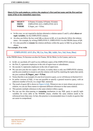 UNIT-3-DBMS-22AM5.2
SSIT-TUMKUR
EMPLOYEE AS E (Fn, Mi, Ln, Ssn, Bd, Addr, Sex, Sal, Sssn, Dno)
Query 8. For each employee, retrieve the employee’s first and last name and the first and last
name of his or her immediate supervisor.
Q8: SELECT
FROM
E.Fname, E.Lname, S.Fname, S.Lname
EMPLOYEE AS E, EMPLOYEE AS S
WHERE E.Super_ssn = S.Ssn;
• In this case, we are required to declare alternative relation names E and S, called aliases or
tuple variables, for the EMPLOYEE relation.
• An alias can follow the key word AS, as shown in Q8, or it can directly follow the relation
name—for example, by writing EMPLOYEE E, EMPLOYEE S in the FROM clause of Q8.
• It is also possible to rename the relation attributes within the query in SQL by giving them
aliases.
For example, if we write
in the FROM clause, Fn becomes an alias for Fname, Mi for Minit, Ln for Lname, and so on.
• In Q8, we can think of E and S as two different copies of the EMPLOYEE relation;
• the first, E, represents employees in the role of supervisees or subordinates;
• the second, S, represents employees in the role of supervisors.
• We can now join the two copies. Of course, in reality there is only one EMPLOYEE relation,
and the join condition is meant to join the relation with itself by matching the tuples that satisfy
the join condition E.Super_ssn = S.Ssn.
• Notice that this is an example of a one-level recursive query, as we will discuss in Section 8.4.2.
• In earlier versions of SQL, it was not possible to specify a general recursive query, with an
unknown number of levels, in a single SQL statement.
• The result of query Q8 is shown in Figure 6.3(d). Whenever one or more aliases are given to a
relation, we can use these names to represent different references to that same relation.
• This permits multiple references to the same relation within a query.
• We can use this alias-naming or renaming mechanism in any SQL query to specify tuple
variables for every table in the WHERE clause, whether the same relation needs to be
referenced more than once. In fact, this practice is recommended since it results in queries that
are easier to comprehend.
Asst. Prof. KAVYA R
AI&ML Department
 