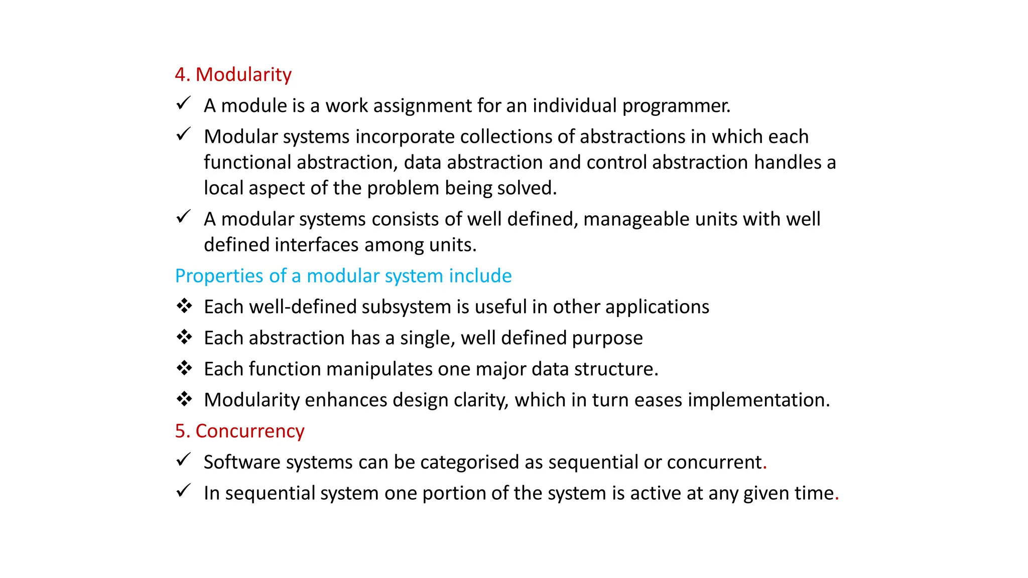 4. Modularity
 A module is a work assignment for an individual programmer.
 Modular systems incorporate collections of abstractions in which each
functional abstraction, data abstraction and control abstraction handles a
local aspect of the problem being solved.
 A modular systems consists of well defined, manageable units with well
defined interfaces among units.
Properties of a modular system include
 Each well-defined subsystem is useful in other applications
 Each abstraction has a single, well defined purpose
 Each function manipulates one major data structure.
 Modularity enhances design clarity, which in turn eases implementation.
5. Concurrency
 Software systems can be categorised as sequential or concurrent.
 In sequential system one portion of the system is active at any given time.
 