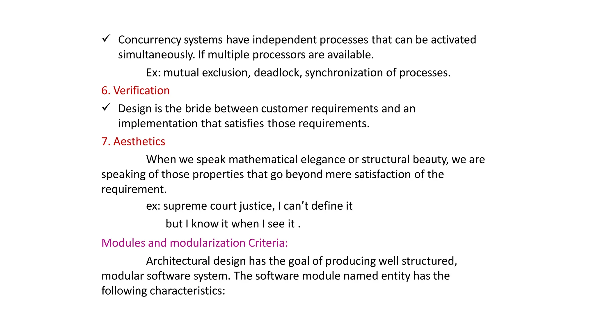 Concurrency systems have independent processes that can be activated
simultaneously. If multiple processors are available.
Ex: mutual exclusion, deadlock, synchronization of processes.
6. Verification
 Design is the bride between customer requirements and an
implementation that satisfies those requirements.
7. Aesthetics
When we speak mathematical elegance or structural beauty, we are
speaking of those properties that go beyond mere satisfaction of the
requirement.
ex: supreme court justice, I can’t define it
but I know it when I see it .
Modules and modularization Criteria:
Architectural design has the goal of producing well structured,
modular software system. The software module named entity has the
following characteristics:
 