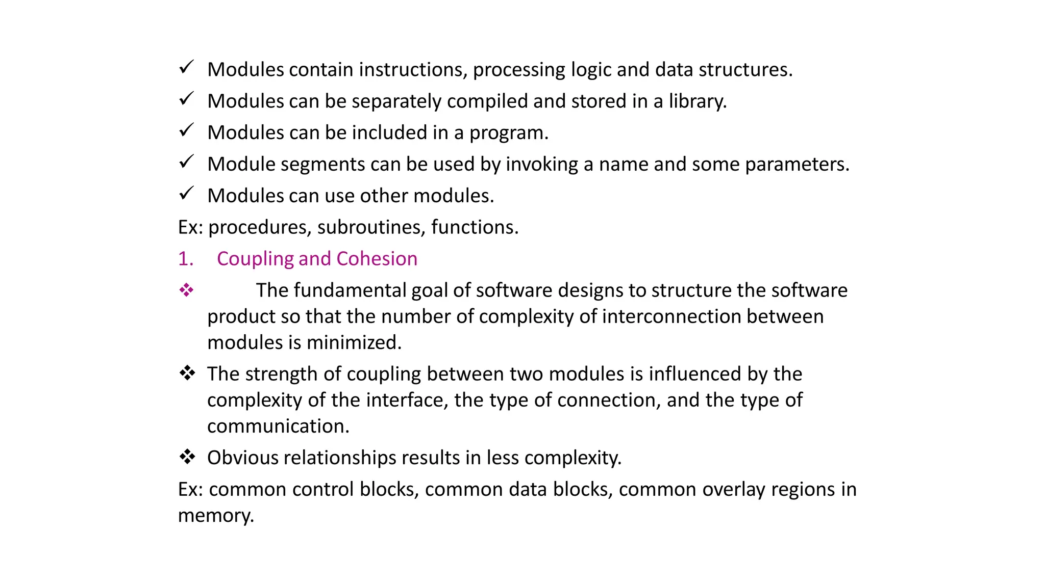  Modules contain instructions, processing logic and data structures.
 Modules can be separately compiled and stored in a library.
 Modules can be included in a program.
 Module segments can be used by invoking a name and some parameters.
 Modules can use other modules.
Ex: procedures, subroutines, functions.
1. Coupling and Cohesion
 The fundamental goal of software designs to structure the software
product so that the number of complexity of interconnection between
modules is minimized.
 The strength of coupling between two modules is influenced by the
complexity of the interface, the type of connection, and the type of
communication.
 Obvious relationships results in less complexity.
Ex: common control blocks, common data blocks, common overlay regions in
memory.
 