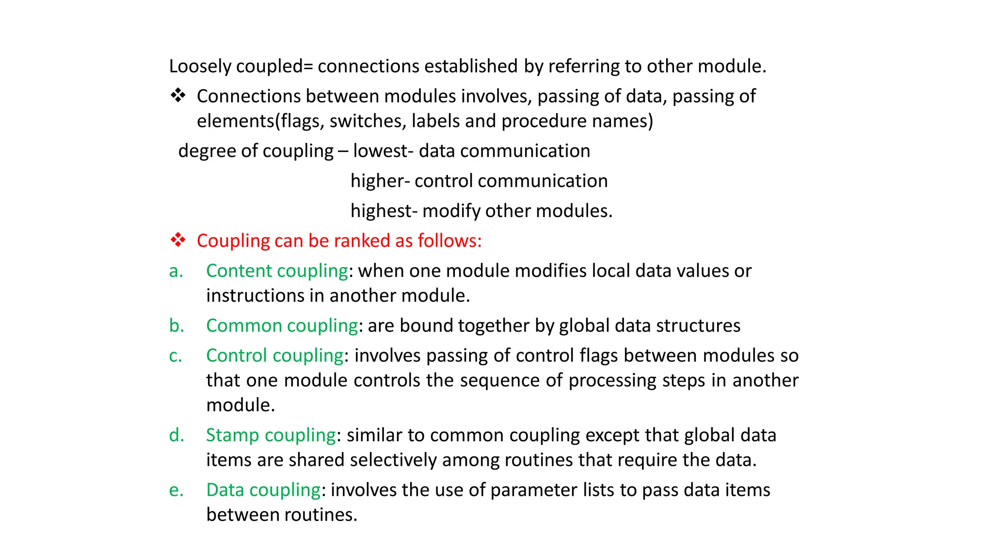Loosely coupled= connections established by referring to other module.
 Connections between modules involves, passing of data, passing of
elements(flags, switches, labels and procedure names)
degree of coupling – lowest- data communication
higher- control communication
highest- modify other modules.
 Coupling can be ranked as follows:
a. Content coupling: when one module modifies local data values or
instructions in another module.
b. Common coupling: are bound together by global data structures
c. Control coupling: involves passing of control flags between modules so
that one module controls the sequence of processing steps in another
module.
d. Stamp coupling: similar to common coupling except that global data
items are shared selectively among routines that require the data.
e. Data coupling: involves the use of parameter lists to pass data items
between routines.
 
