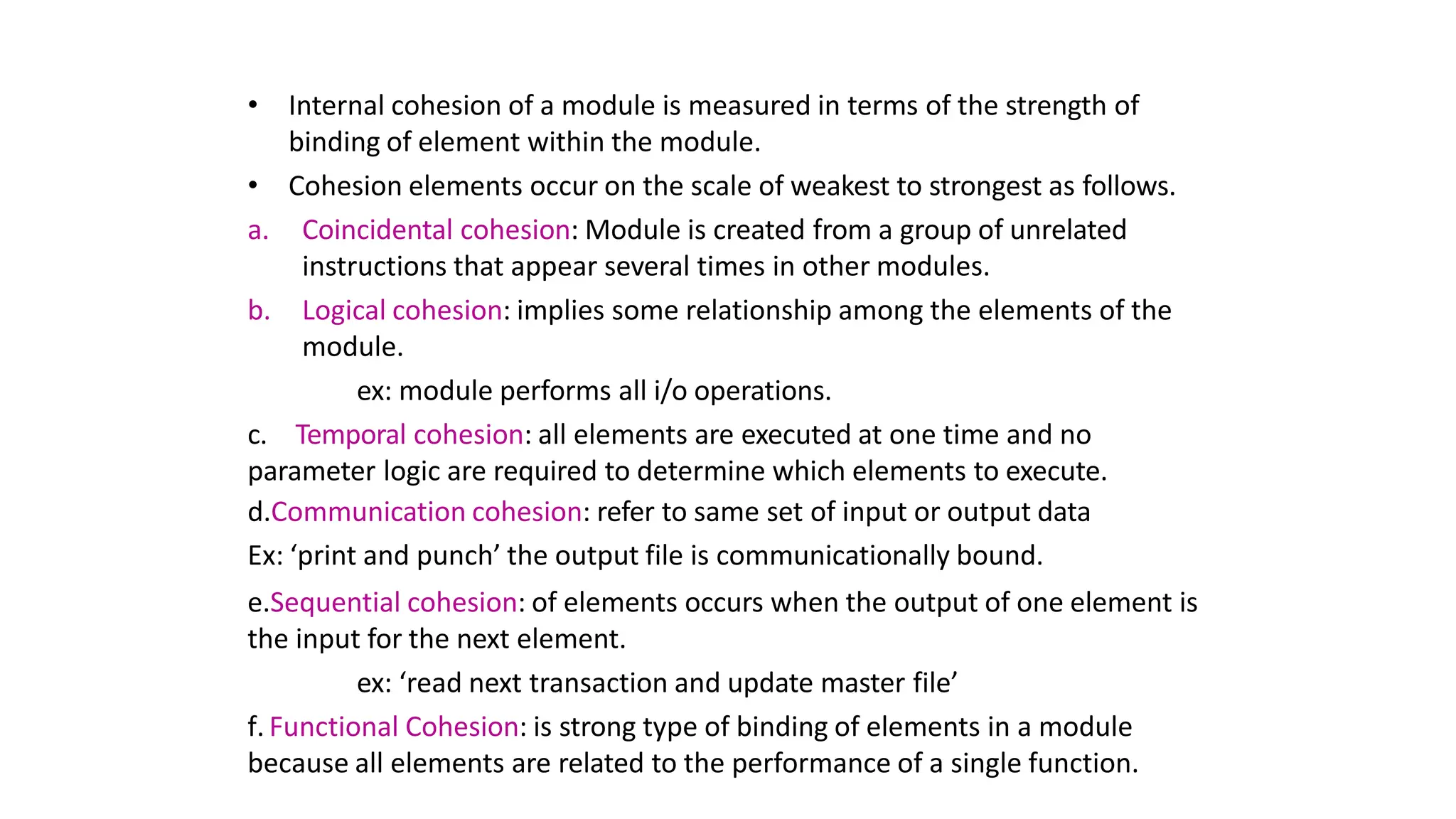 • Internal cohesion of a module is measured in terms of the strength of
binding of element within the module.
• Cohesion elements occur on the scale of weakest to strongest as follows.
a. Coincidental cohesion: Module is created from a group of unrelated
instructions that appear several times in other modules.
b. Logical cohesion: implies some relationship among the elements of the
module.
ex: module performs all i/o operations.
c. Temporal cohesion: all elements are executed at one time and no
parameter logic are required to determine which elements to execute.
d.Communication cohesion: refer to same set of input or output data
Ex: ‘print and punch’ the output file is communicationally bound.
e.Sequential cohesion: of elements occurs when the output of one element is
the input for the next element.
ex: ‘read next transaction and update master file’
f. Functional Cohesion: is strong type of binding of elements in a module
because all elements are related to the performance of a single function.
 