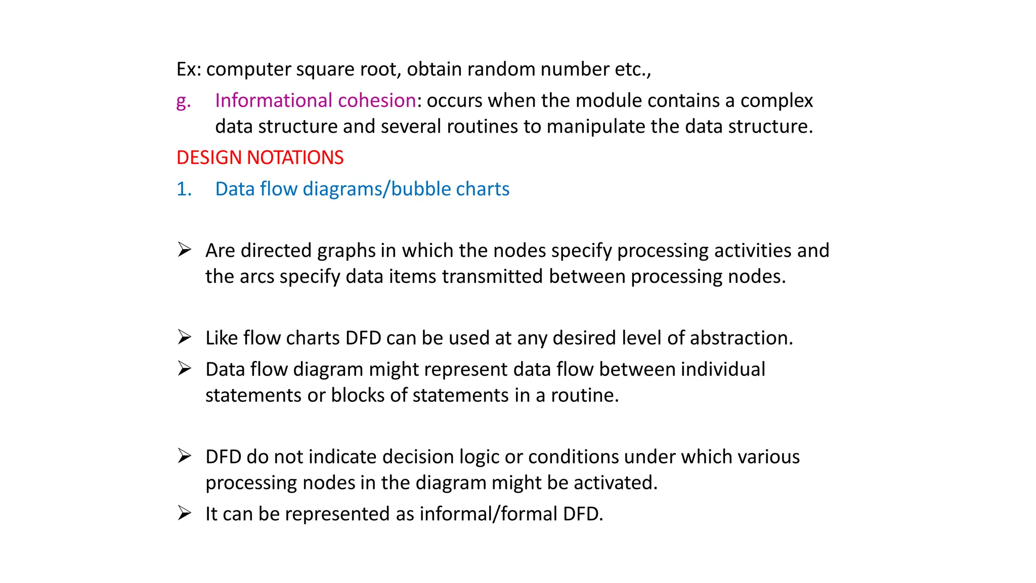Ex: computer square root, obtain random number etc.,
g. Informational cohesion: occurs when the module contains a complex
data structure and several routines to manipulate the data structure.
DESIGN NOTATIONS
1. Data flow diagrams/bubble charts
 Are directed graphs in which the nodes specify processing activities and
the arcs specify data items transmitted between processing nodes.
 Like flow charts DFD can be used at any desired level of abstraction.
 Data flow diagram might represent data flow between individual
statements or blocks of statements in a routine.
 DFD do not indicate decision logic or conditions under which various
processing nodes in the diagram might be activated.
 It can be represented as informal/formal DFD.
 