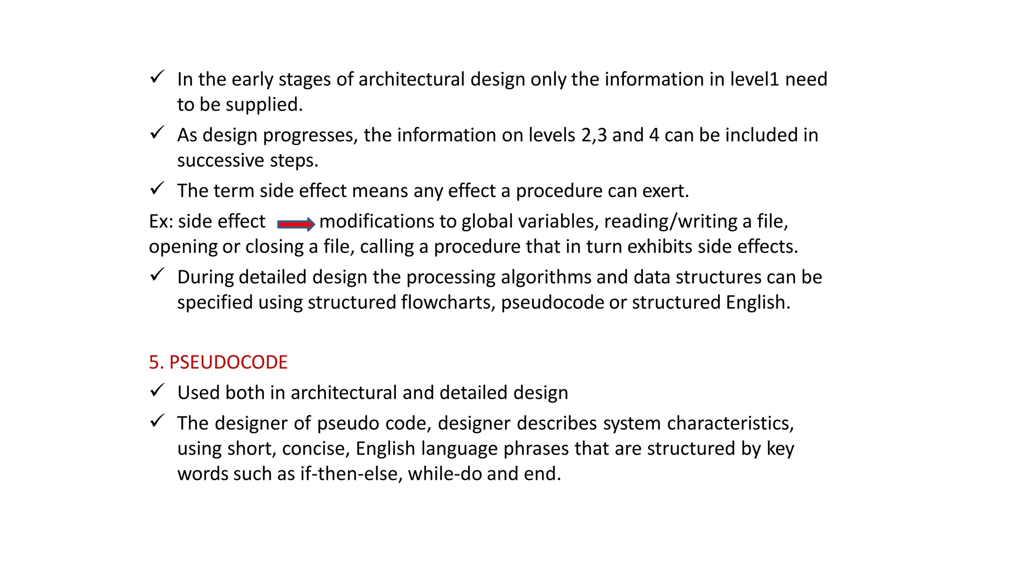  In the early stages of architectural design only the information in level1 need
to be supplied.
 As design progresses, the information on levels 2,3 and 4 can be included in
successive steps.
 The term side effect means any effect a procedure can exert.
Ex: side effect modifications to global variables, reading/writing a file,
opening or closing a file, calling a procedure that in turn exhibits side effects.
 During detailed design the processing algorithms and data structures can be
specified using structured flowcharts, pseudocode or structured English.
5. PSEUDOCODE
 Used both in architectural and detailed design
 The designer of pseudo code, designer describes system characteristics,
using short, concise, English language phrases that are structured by key
words such as if-then-else, while-do and end.
 