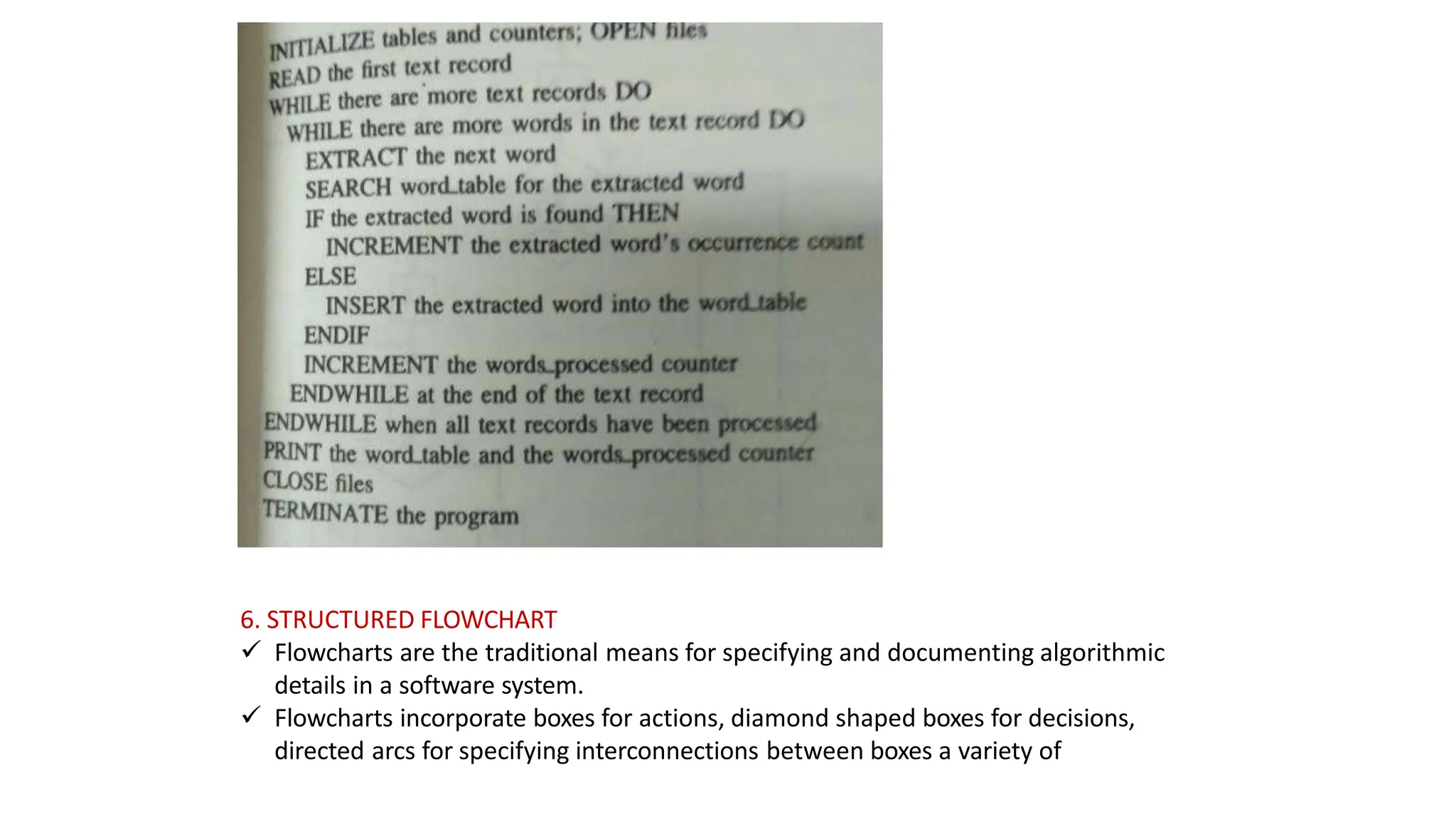 6. STRUCTURED FLOWCHART
 Flowcharts are the traditional means for specifying and documenting algorithmic
details in a software system.
 Flowcharts incorporate boxes for actions, diamond shaped boxes for decisions,
directed arcs for specifying interconnections between boxes a variety of
 