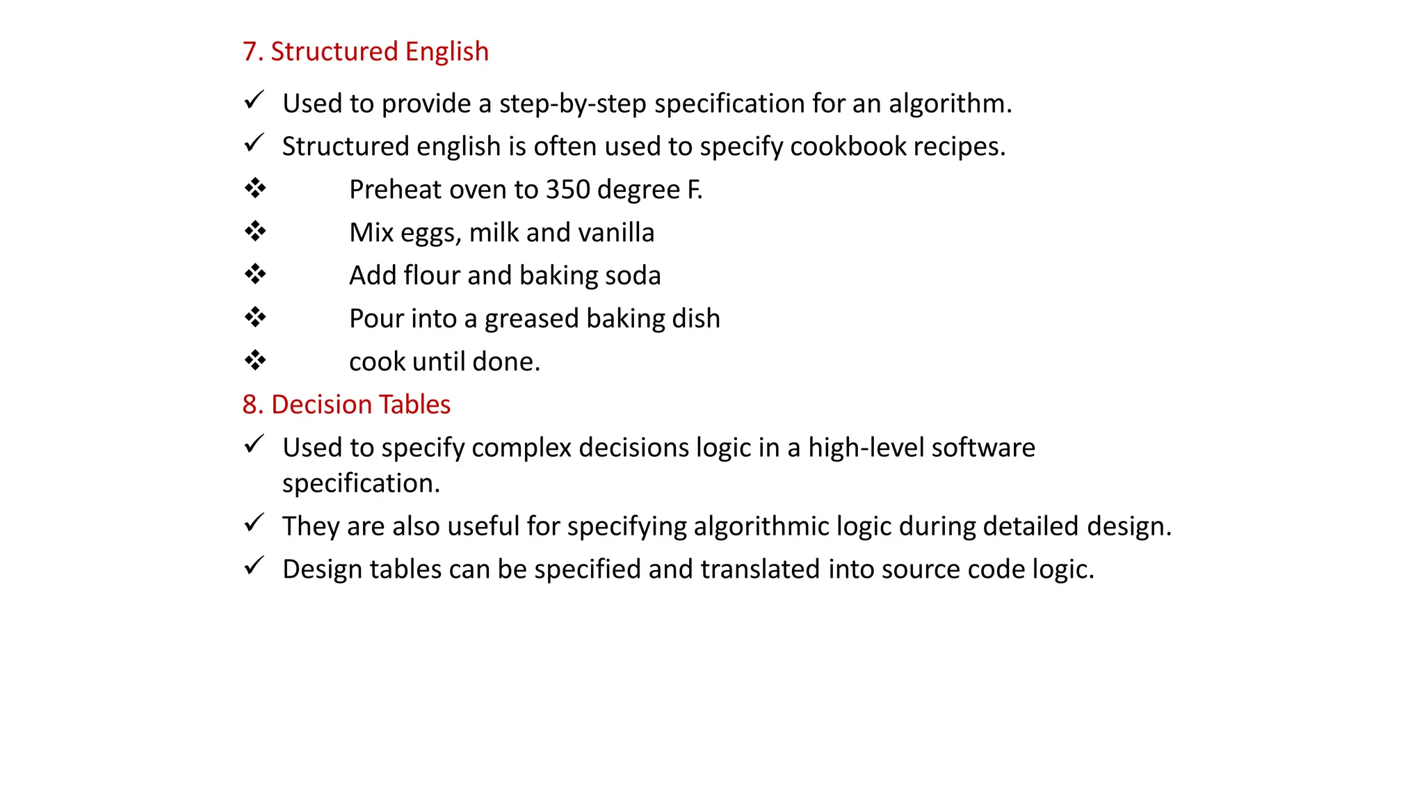 7. Structured English
 Used to provide a step-by-step specification for an algorithm.
 Structured english is often used to specify cookbook recipes.
 Preheat oven to 350 degree F.
 Mix eggs, milk and vanilla
 Add flour and baking soda
 Pour into a greased baking dish
 cook until done.
8. Decision Tables
 Used to specify complex decisions logic in a high-level software
specification.
 They are also useful for specifying algorithmic logic during detailed design.
 Design tables can be specified and translated into source code logic.
 