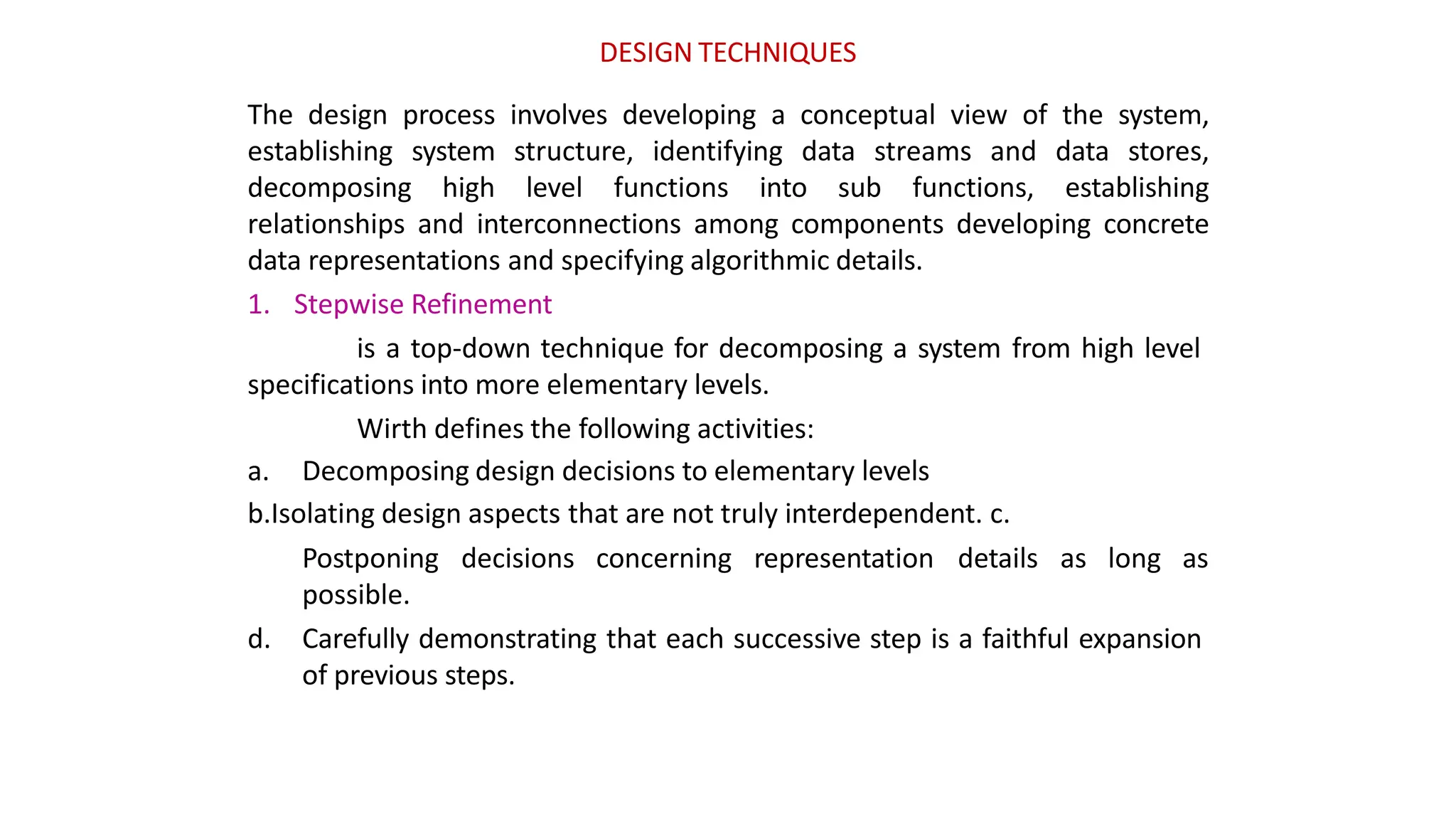 DESIGN TECHNIQUES
The design process involves developing a conceptual view of the system,
establishing system structure, identifying data streams and data stores,
decomposing high level functions into sub functions, establishing
relationships and interconnections among components developing concrete
data representations and specifying algorithmic details.
1. Stepwise Refinement
is a top-down technique for decomposing a system from high level
specifications into more elementary levels.
Wirth defines the following activities:
a. Decomposing design decisions to elementary levels
b.Isolating design aspects that are not truly interdependent. c.
Postponing decisions concerning representation details as long as
possible.
d. Carefully demonstrating that each successive step is a faithful expansion
of previous steps.
 