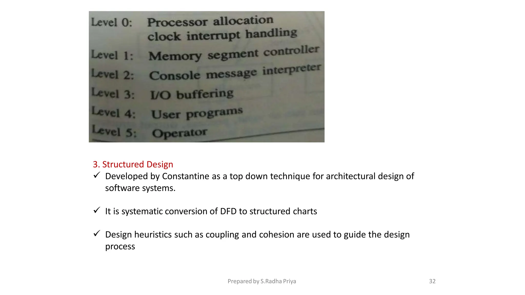 3. Structured Design
 Developed by Constantine as a top down technique for architectural design of
software systems.
 It is systematic conversion of DFD to structured charts
 Design heuristics such as coupling and cohesion are used to guide the design
process
Prepared by S.Radha Priya 32
 