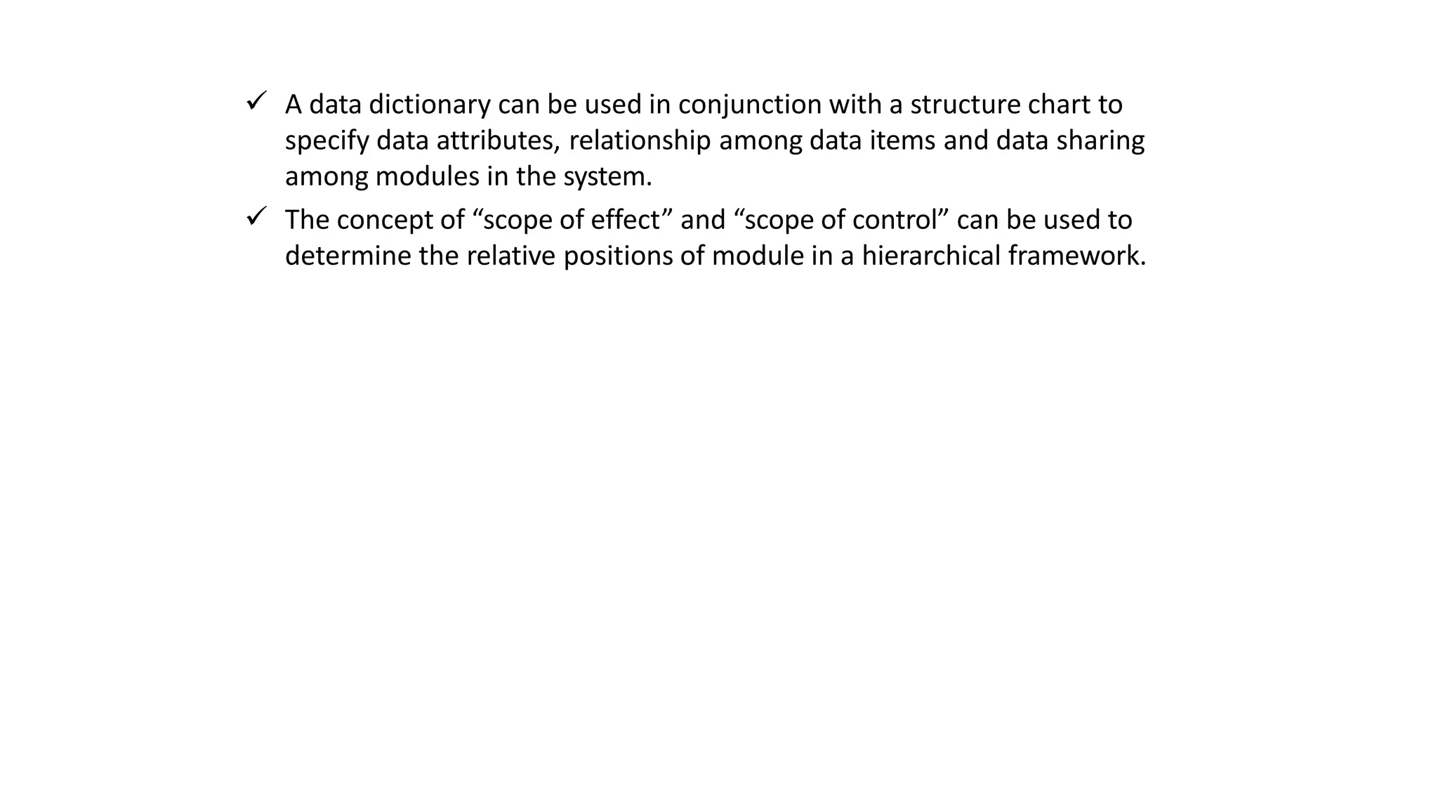  A data dictionary can be used in conjunction with a structure chart to
specify data attributes, relationship among data items and data sharing
among modules in the system.
 The concept of “scope of effect” and “scope of control” can be used to
determine the relative positions of module in a hierarchical framework.
 