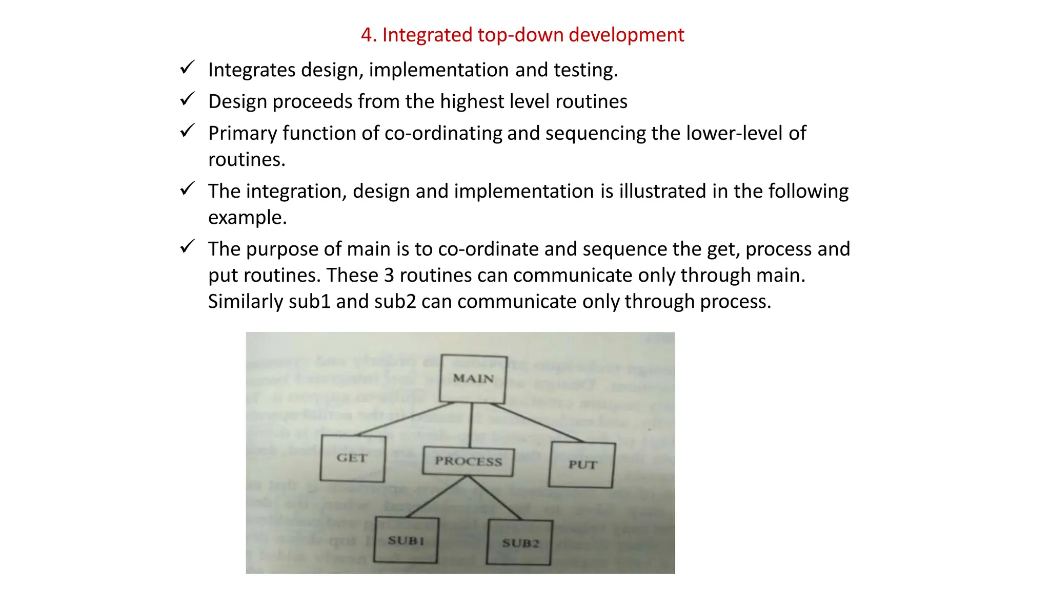 4. Integrated top-down development
 Integrates design, implementation and testing.
 Design proceeds from the highest level routines
 Primary function of co-ordinating and sequencing the lower-level of
routines.
 The integration, design and implementation is illustrated in the following
example.
 The purpose of main is to co-ordinate and sequence the get, process and
put routines. These 3 routines can communicate only through main.
Similarly sub1 and sub2 can communicate only through process.
 