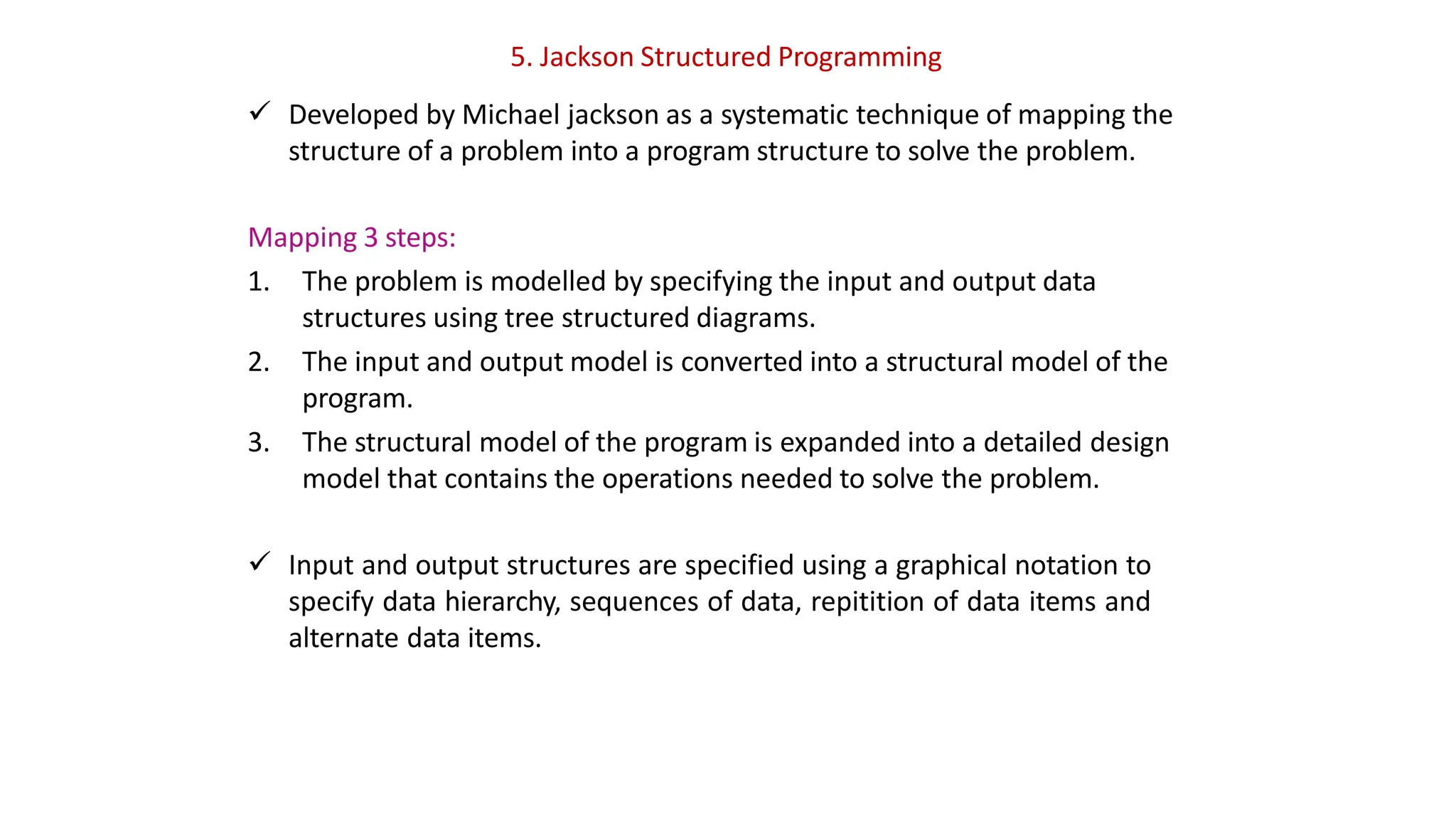 5. Jackson Structured Programming
 Developed by Michael jackson as a systematic technique of mapping the
structure of a problem into a program structure to solve the problem.
Mapping 3 steps:
1. The problem is modelled by specifying the input and output data
structures using tree structured diagrams.
2. The input and output model is converted into a structural model of the
program.
3. The structural model of the program is expanded into a detailed design
model that contains the operations needed to solve the problem.
 Input and output structures are specified using a graphical notation to
specify data hierarchy, sequences of data, repitition of data items and
alternate data items.
 