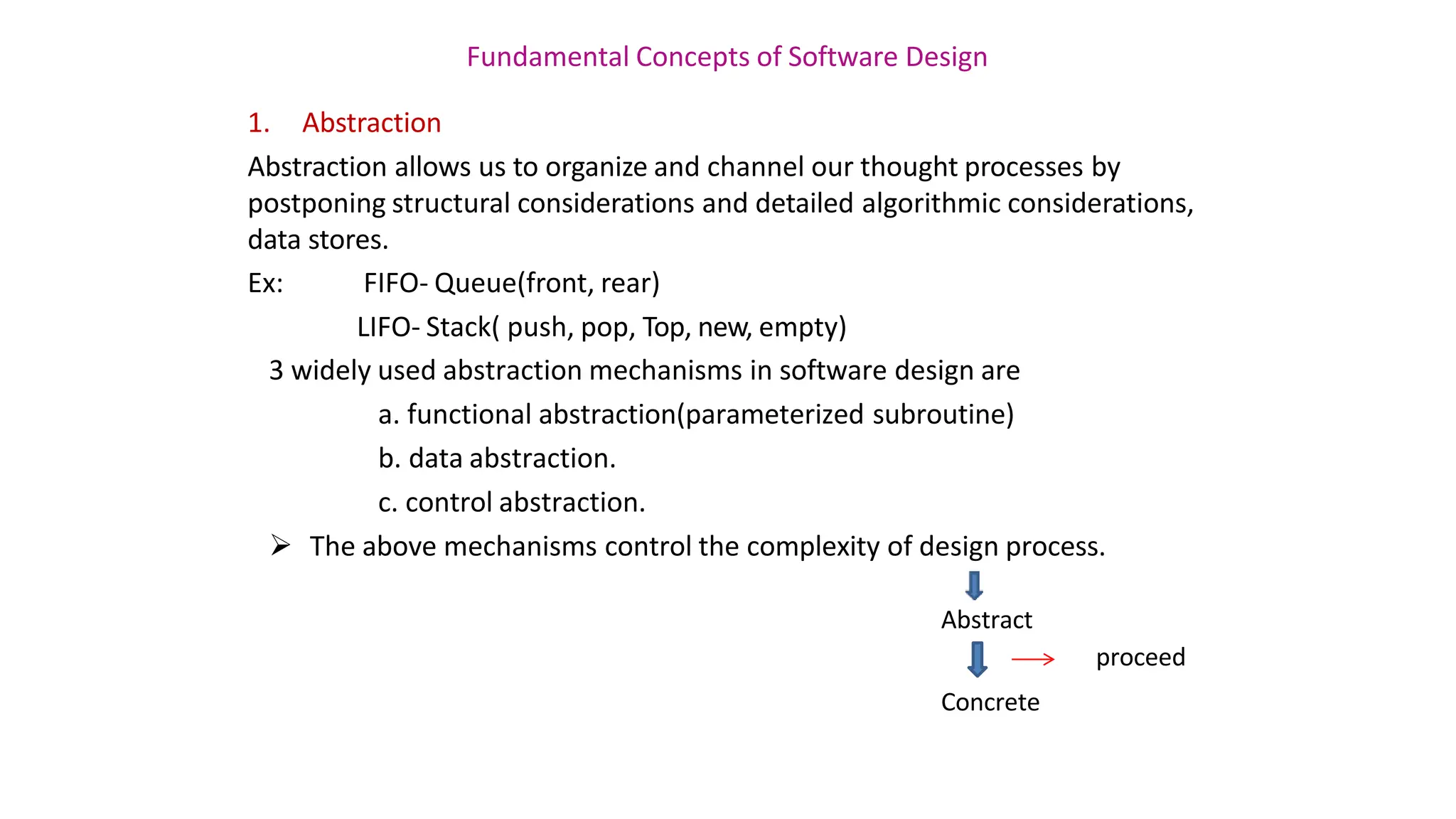 Fundamental Concepts of Software Design
1. Abstraction
Abstraction allows us to organize and channel our thought processes by
postponing structural considerations and detailed algorithmic considerations,
data stores.
Ex: FIFO- Queue(front, rear)
LIFO- Stack( push, pop, Top, new, empty)
3 widely used abstraction mechanisms in software design are
a. functional abstraction(parameterized subroutine)
b. data abstraction.
c. control abstraction.
 The above mechanisms control the complexity of design process.
Abstract
proceed
Concrete
 